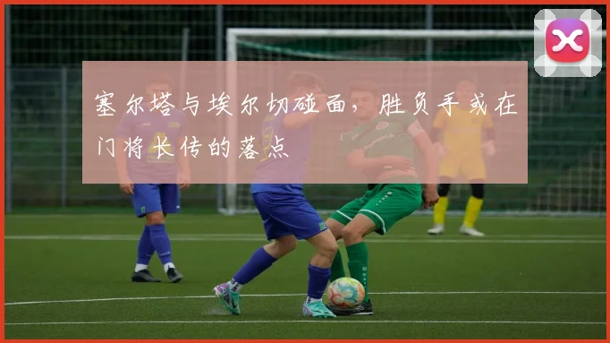 塞尔塔与埃尔切碰面，胜负手或在门将长传的落点