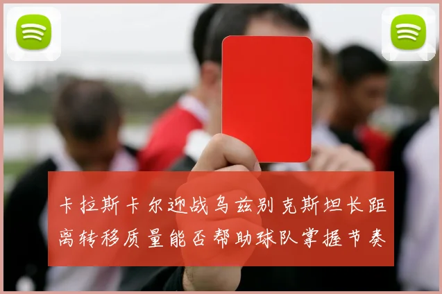 卡拉斯卡尔迎战乌兹别克斯坦长距离转移质量能否帮助球队掌握节奏