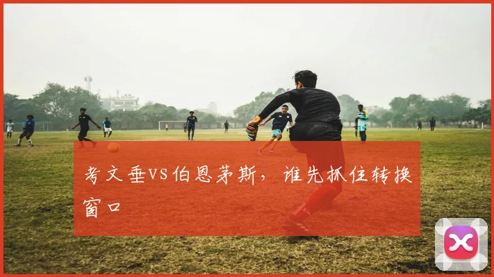 考文垂vs伯恩茅斯，谁先抓住转换窗口