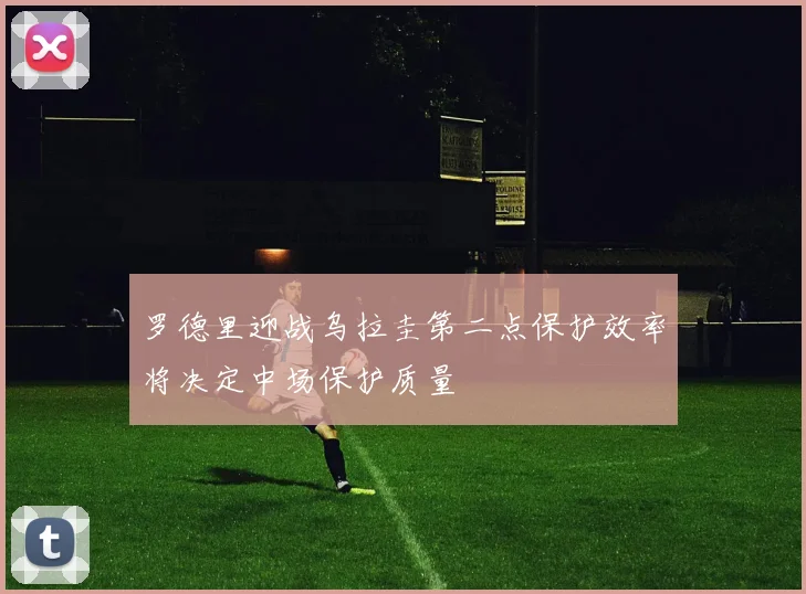 罗德里迎战乌拉圭第二点保护效率将决定中场保护质量