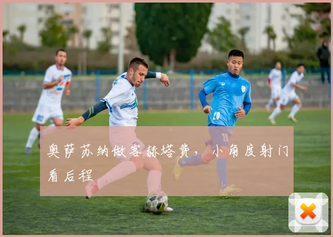 奥萨苏纳做客赫塔费，小角度射门看后程