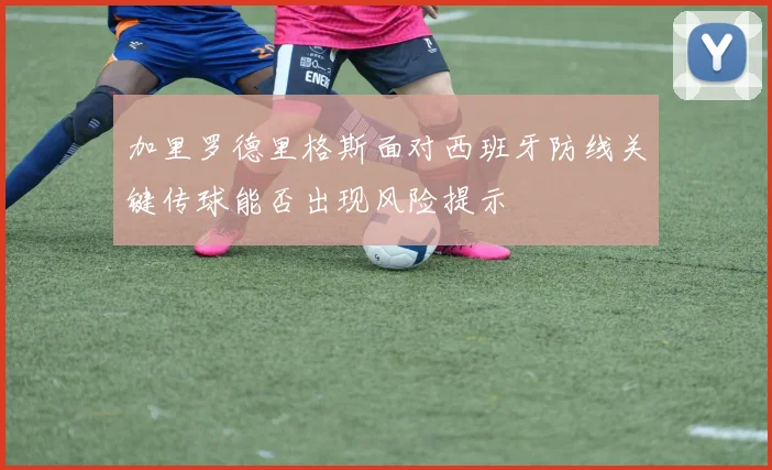 加里罗德里格斯面对西班牙防线关键传球能否出现风险提示