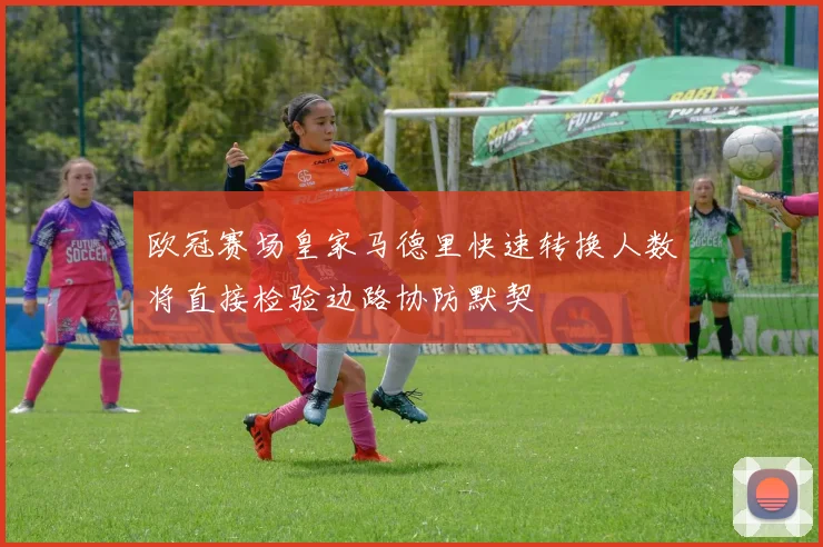欧冠赛场皇家马德里快速转换人数将直接检验边路协防默契
