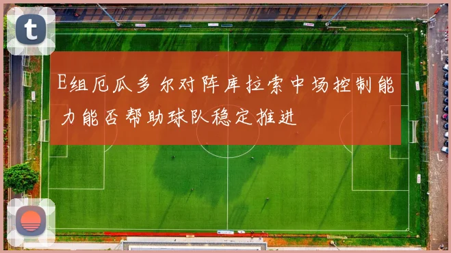 E组厄瓜多尔对阵库拉索中场控制能力能否帮助球队稳定推进